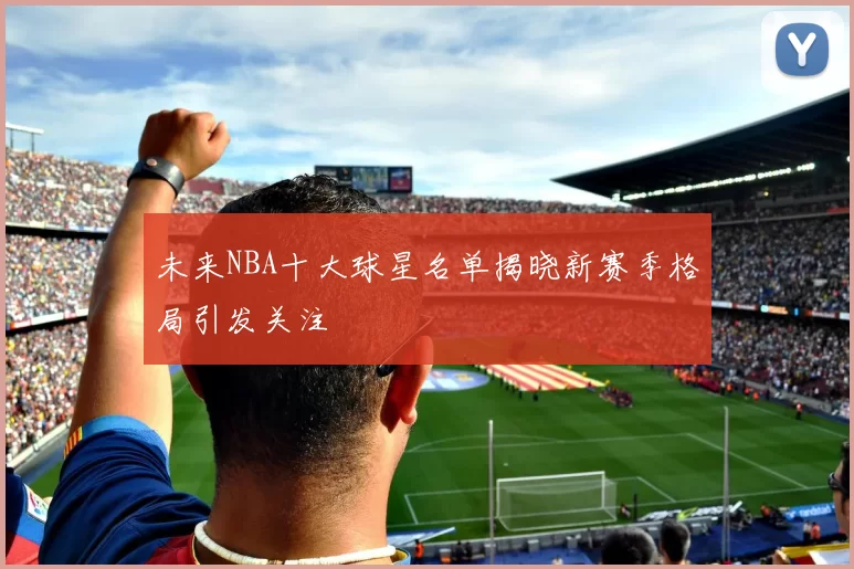 未来NBA十大球星名单揭晓新赛季格局引发关注