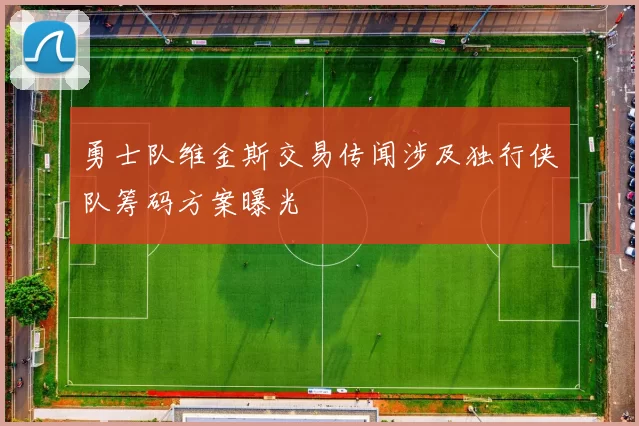 勇士队维金斯交易传闻涉及独行侠队筹码方案曝光