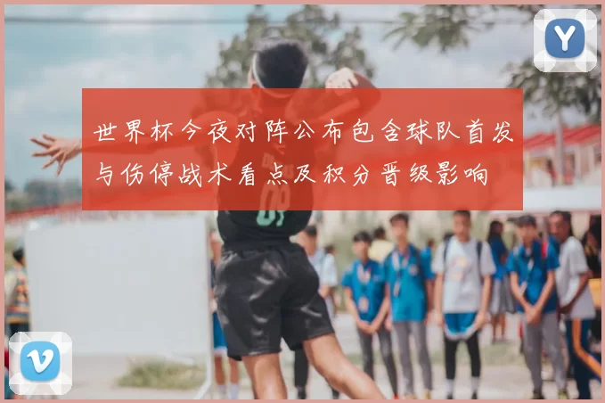 世界杯今夜对阵公布包含球队首发与伤停战术看点及积分晋级影响