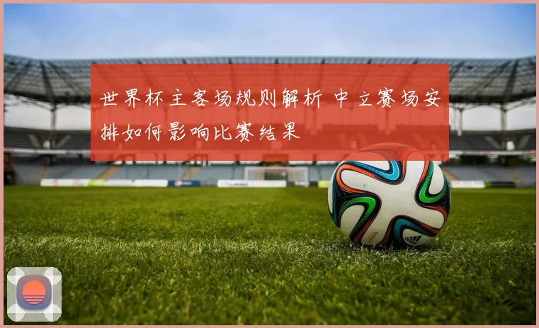 世界杯主客场规则解析 中立赛场安排如何影响比赛结果