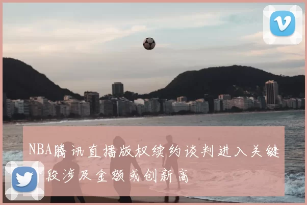 NBA腾讯直播版权续约谈判进入关键阶段涉及金额或创新高