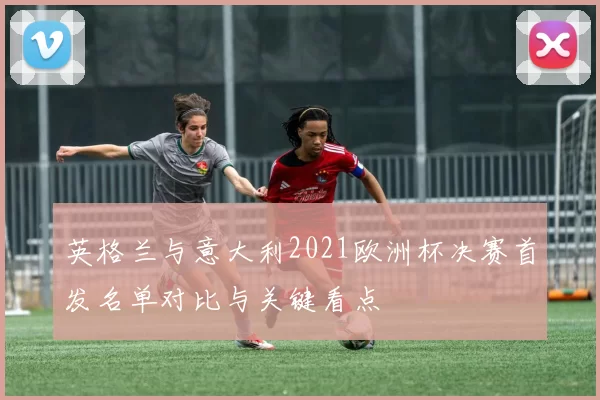 英格兰与意大利2021欧洲杯决赛首发名单对比与关键看点