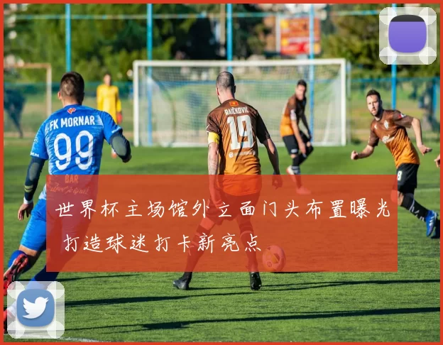 世界杯主场馆外立面门头布置曝光 打造球迷打卡新亮点