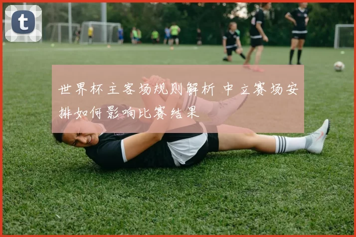 世界杯主客场规则解析 中立赛场安排如何影响比赛结果
