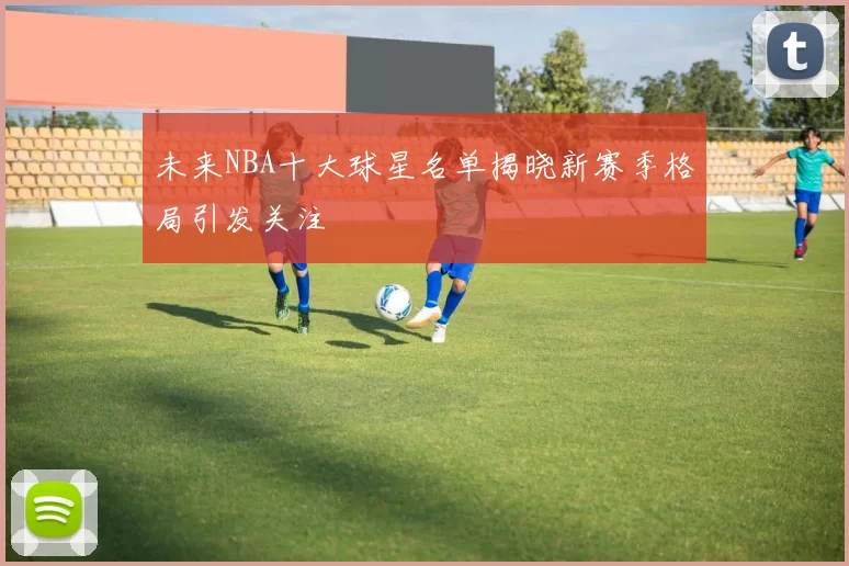 未来NBA十大球星名单揭晓新赛季格局引发关注