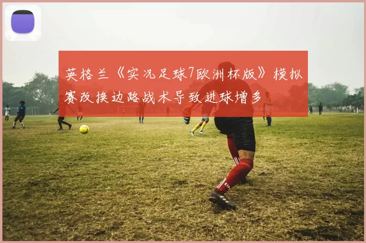 英格兰《实况足球7欧洲杯版》模拟赛改换边路战术导致进球增多