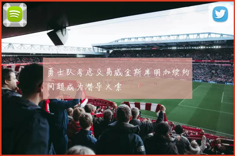 勇士队考虑交易威金斯库明加续约问题成为潜导火索