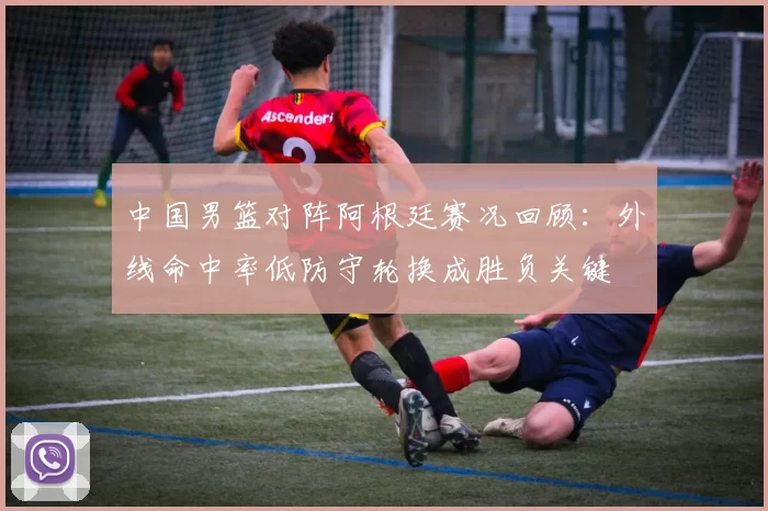 中国男篮对阵阿根廷赛况回顾：外线命中率低防守轮换成胜负关键