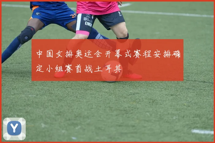中国女排奥运会开幕式赛程安排确定小组赛首战土耳其