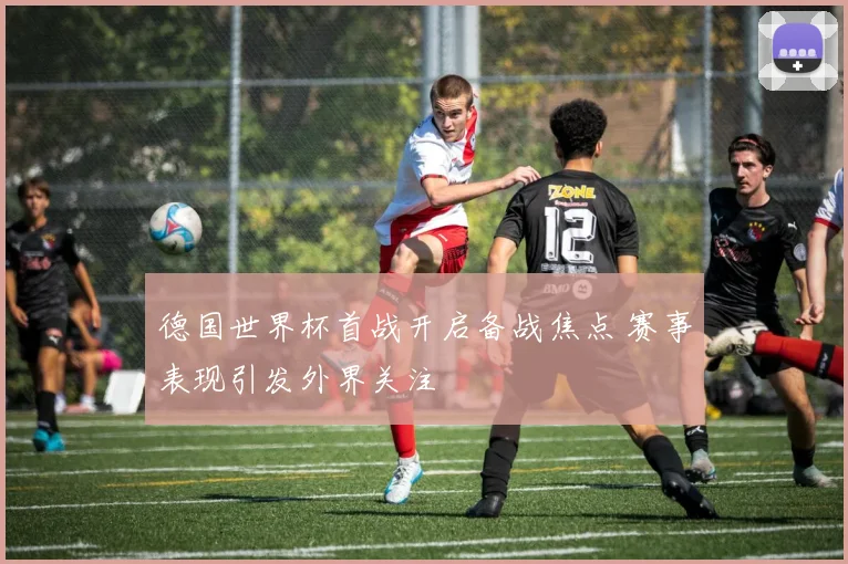 德国世界杯首战开启备战焦点 赛事表现引发外界关注