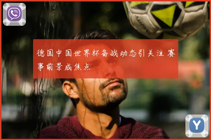 德国中国世界杯备战动态引关注 赛事前景成焦点