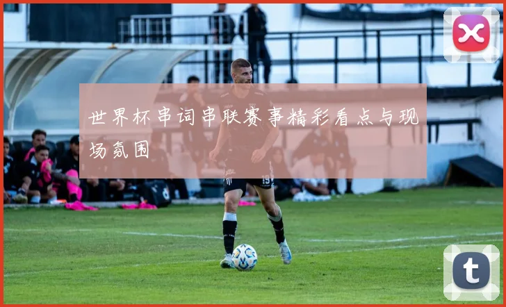 世界杯串词串联赛事精彩看点与现场氛围
