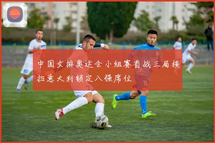 中国女排奥运会小组赛首战三局横扫意大利锁定八强席位